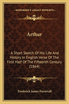Arthur: A Short Sketch Of His Life And History In English Verse Of The First Half Of The Fifteenth Century (1864) by Furnivall, Frederick James