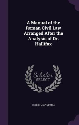 A Manual of the Roman Civil Law Arranged After the Analysis of Dr. Hallifax by Leapingwell, George