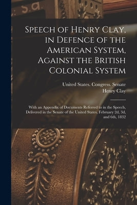 Speech of Henry Clay, in Defence of the American System, Against the British Colonial System: With an Appendix of Documents Referred to in the Speech, by United States Congress (22nd, 1st Se