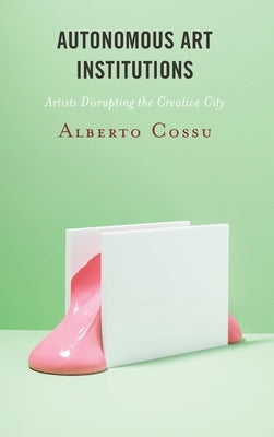 Autonomous Art Institutions: Artists Disrupting the Creative City by Cossu, Alberto