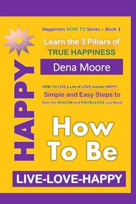 How to Be Happy: Learn the 3 Pillars of True Happiness by Moore, Dena