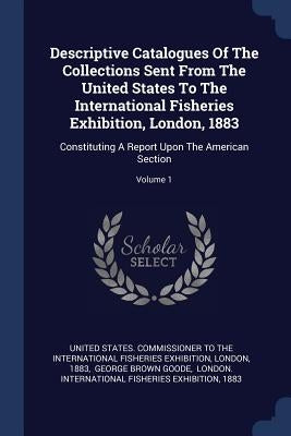 Descriptive Catalogues Of The Collections Sent From The United States To The International Fisheries Exhibition, London, 1883: Constituting A Report U by United States Commissioner to the Inter