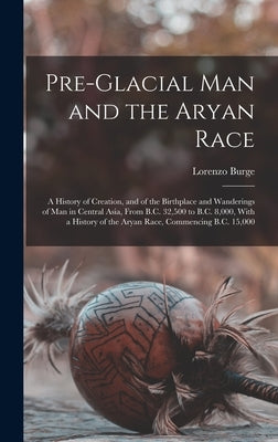 Pre-Glacial Man and the Aryan Race: A History of Creation, and of the Birthplace and Wanderings of Man in Central Asia, From B.C. 32,500 to B.C. 8,000 by Burge, Lorenzo