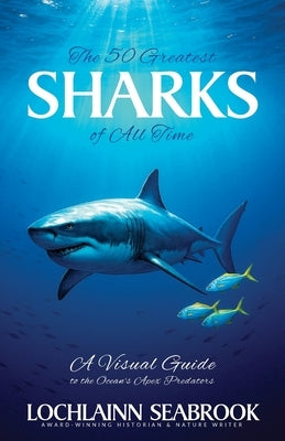The 50 Greatest Sharks of All Time: A Visual Guide to the Ocean's Apex Predators by Seabrook, Lochlainn