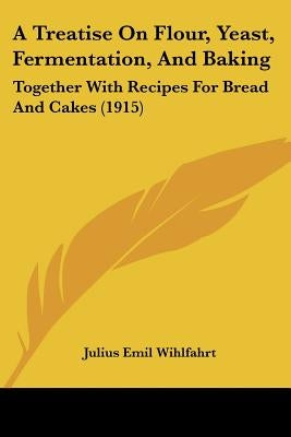 A Treatise On Flour, Yeast, Fermentation, And Baking: Together With Recipes For Bread And Cakes (1915) by Wihlfahrt, Julius Emil