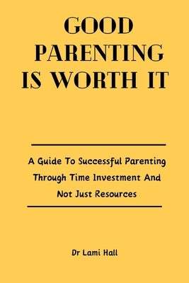 Good Parenting Is Worth It: A Guide To Successful Parenting Through Time Investment And Not Just Resources. by Hall, Lami