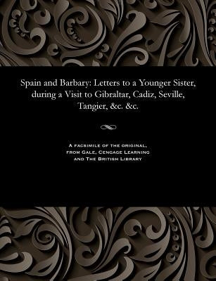 Spain and Barbary: Letters to a Younger Sister, During a Visit to Gibraltar, Cadiz, Seville, Tangier, &c. &c. by Various