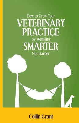 How to Grow Your VETERINARY PRACTICE by Working SMARTER, Not Harder by Grant, Collin