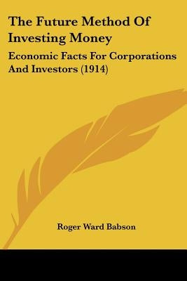 The Future Method Of Investing Money: Economic Facts For Corporations And Investors (1914) by Babson, Roger Ward