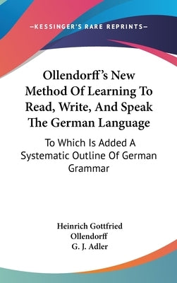 Ollendorff's New Method Of Learning To Read, Write, And Speak The German Language: To Which Is Added A Systematic Outline Of German Grammar by Ollendorff, Heinrich Gottfried