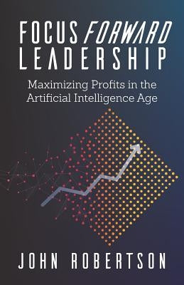 Focus Forward Leadership: Maximizing Profits in the Artificial Intelligence Age by Robertson, John