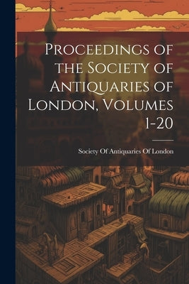Proceedings of the Society of Antiquaries of London, Volumes 1-20 by Society of Antiquaries of London