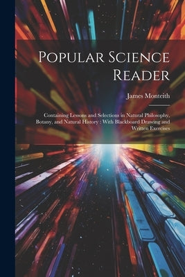 Popular Science Reader: Containing Lessons and Selections in Natural Philosophy, Botany, and Natural History: With Blackboard Drawing and Writ by Monteith, James