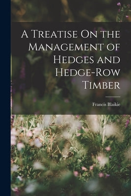 A Treatise On the Management of Hedges and Hedge-Row Timber by Blaikie, Francis