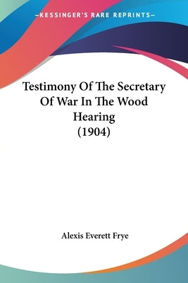 Testimony Of The Secretary Of War In The Wood Hearing (1904) by Frye, Alexis Everett