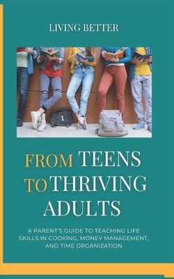 From Teens to Thriving Adults: A Parent's Guide to Teaching Life Skills in Cooking, Money Management, and Time Organization by Better, Living