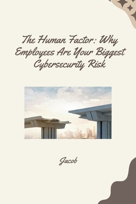 The Human Factor: Why Employees Are Your Biggest Cybersecurity Risk by Jacob