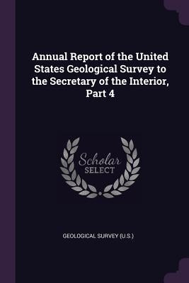 Annual Report of the United States Geological Survey to the Secretary of the Interior, Part 4 by Geological Survey (U S. ).