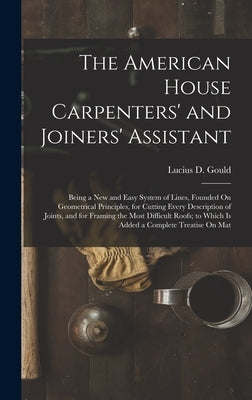 The American House Carpenters' and Joiners' Assistant: Being a New and Easy System of Lines, Founded On Geometrical Principles, for Cutting Every Desc by Gould, Lucius D.