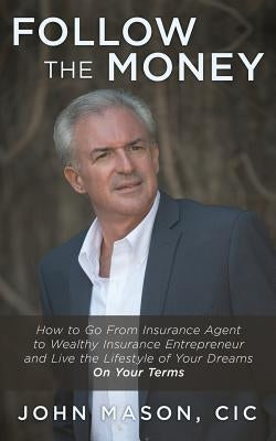 Follow The Money: How to Go From Insurance Agent to Wealthy Insurance Entrepreneur and Live the Lifestyle of Your Dreams On Your Terms by Mason CIC, John