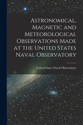 Astronomical, Magnetic and Meteorological Observations Made at the United States Naval Observatory by United States Naval Observatory