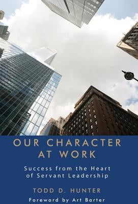 Our Character at Work: Success from the Heart of Servant Leadership by Hunter, Todd D.