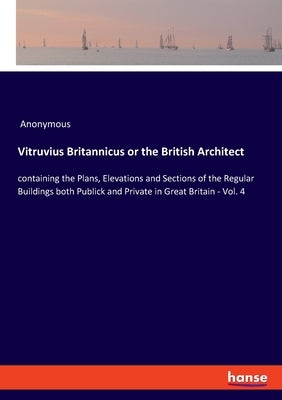 Vitruvius Britannicus or the British Architect: containing the Plans, Elevations and Sections of the Regular Buildings both Publick and Private in Gre by Anonymous