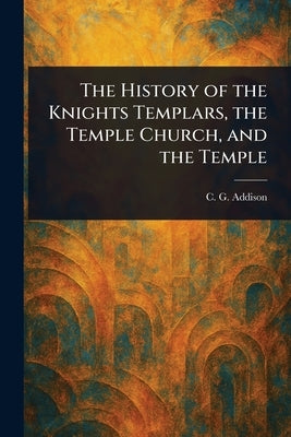 The History of the Knights Templars, the Temple Church, and the Temple by Addison, C. G. (Charles Greenstreet)