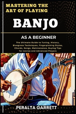 Mastering the Art of Playing Banjo as a Beginner: The Ultimate Guide to Tuning, History, Bluegrass Techniques, Fingerpicking Styles, Chords, Songs, Ma by Garrett, Peralta