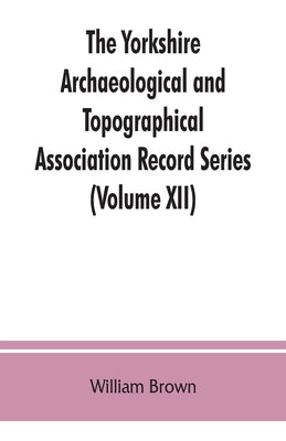 The Yorkshire Archaeological and Topographical Association Record Series (Volume XII) For the Year of 1891: Yorkshire inquisitions of the reigns of He by Brown, William
