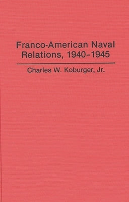 Franco-American Naval Relations, 1940-1945 by Koburger, Charles W., Jr.