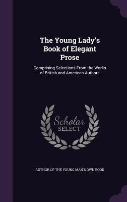 The Young Lady's Book of Elegant Prose: Comprising Selections From the Works of British and American Authors by Author of the Young Man's Own Book