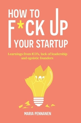 How to f*ck up your startup: The learning from ICO's, leadership failures and egocentric founders by Pennanen, Maria