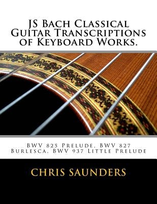 JS Bach Classical Guitar Transcriptions of Keyboard Works.: BWV 825 Prelude, BWV 827 Burlesca, BWV 937 Little Prelude by Saunders, Chris D.