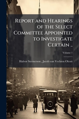 Report and Hearings of the Select Committee Appointed to Investigate Certain ..; Volume 1 by Halvor Steenerson, Jacob Van Vechten O.