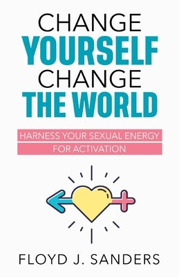 Change Yourself, Change the World: Harness Your Sexual Energy for Activation by Sanders, Floyd J.