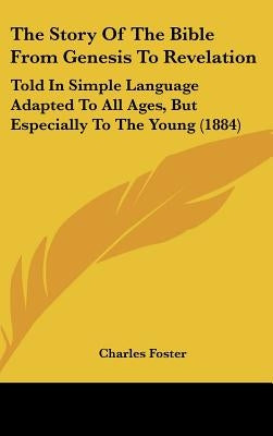 The Story Of The Bible From Genesis To Revelation: Told In Simple Language Adapted To All Ages, But Especially To The Young (1884) by Foster, Charles