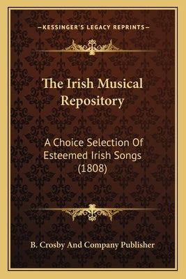 The Irish Musical Repository: A Choice Selection Of Esteemed Irish Songs (1808) by B. Crosby and Company Publisher