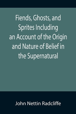 Fiends, Ghosts, and Sprites Including an Account of the Origin and Nature of Belief in the Supernatural by Nettin Radcliffe, John