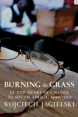Burning the Grass: At the Heart of Change in South Africa, 1990-2011 by Jagielski, Wojciech