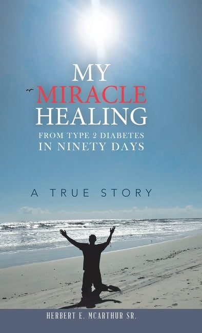 My Miracle Healing from Type 2 Diabetes in Ninety Days: A True Story by McArthur, Herbert E., Sr.