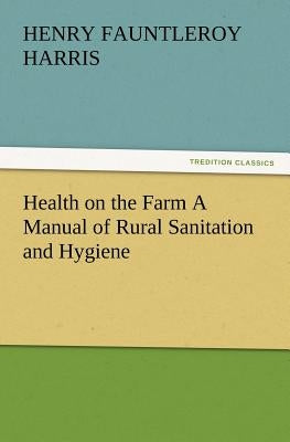 Health on the Farm A Manual of Rural Sanitation and Hygiene by Harris, H. F. (Henry Fauntleroy)