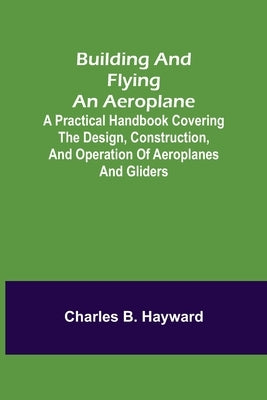 Building and Flying an Aeroplane; A practical handbook covering the design, construction, and operation of aeroplanes and gliders by B. Hayward, Charles
