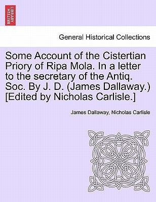 Some Account of the Cistertian Priory of Ripa Mola. in a Letter to the Secretary of the Antiq. Soc. by J. D. (James Dallaway.) [Edited by Nicholas Car by Dallaway, James