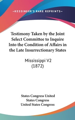 Testimony Taken by the Joint Select Committee to Inquire Into the Condition of Affairs in the Late Insurrectionary States: Mississippi V2 (1872) by United States Congress, States Congress