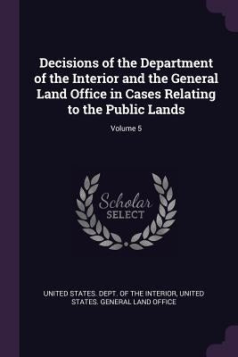 Decisions of the Department of the Interior and the General Land Office in Cases Relating to the Public Lands; Volume 5 by United States Dept of the Interior