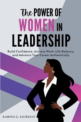 The Power of Women in Leadership: Build Confidence, Achieve Work-Life Balance, and Advance Your Career Authentically by G. Jauregui, Karina