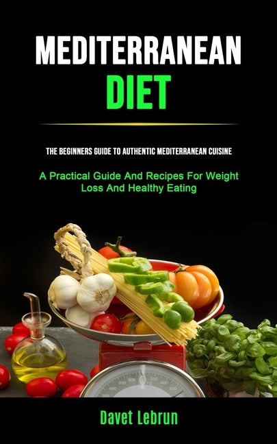 Mediterranean Diet: The Beginners Guide To Authentic Mediterranean Cuisine (A Practical Guide And Recipes For Weight Loss And Healthy Eating) by Lebrun, Davet