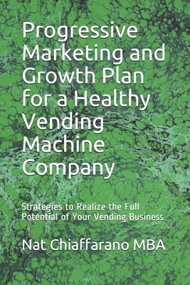 Progressive Marketing and Growth Plan for a Healthy Vending Machine Company: Strategies to Realize the Full Potential of Your Vending Business by Chiaffarano Mba, Nat