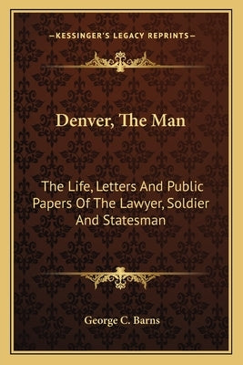 Denver, The Man: The Life, Letters And Public Papers Of The Lawyer, Soldier And Statesman by Barns, George C.